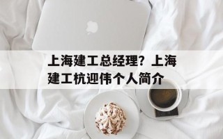 上海建工总经理？上海建工杭迎伟个人简介