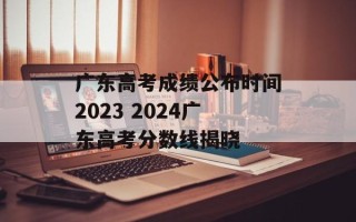 广东高考成绩公布时间2023 2024广东高考分数线揭晓