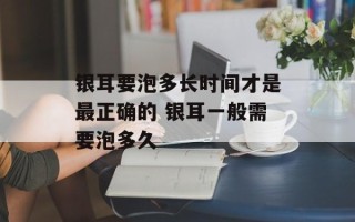 银耳要泡多长时间才是最正确的 银耳一般需要泡多久