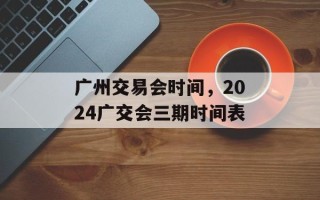 广州交易会时间，2024广交会三期时间表