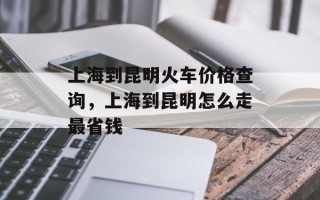 上海到昆明火车价格查询，上海到昆明怎么走最省钱