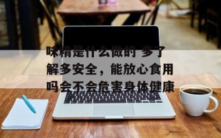 味精是什么做的 多了解多安全，能放心食用吗会不会危害身体健康