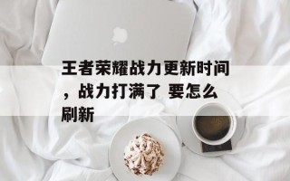 王者荣耀战力更新时间，战力打满了 要怎么刷新