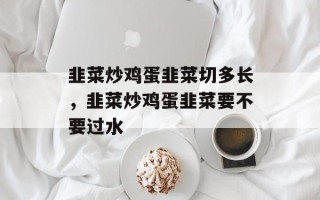 韭菜炒鸡蛋韭菜切多长，韭菜炒鸡蛋韭菜要不要过水
