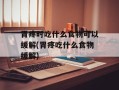 胃疼时吃什么食物可以缓解(胃疼吃什么食物缓解)