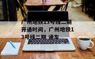 广州地铁13号线二期开通时间，广州地铁13号线二期 通车