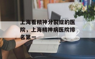 上海看精神分裂症的医院，上海精神病医院排名第一