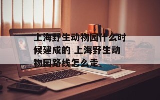 上海野生动物园什么时候建成的 上海野生动物园路线怎么走
