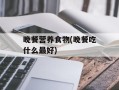 晚餐营养食物(晚餐吃什么最好)