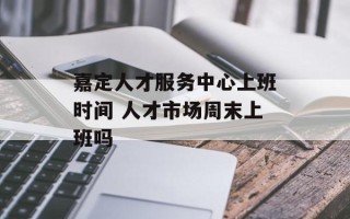 嘉定人才服务中心上班时间 人才市场周末上班吗
