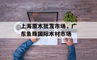 上海原木批发市场，广东鱼珠国际木材市场