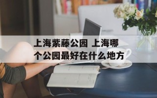 上海紫藤公园 上海哪个公园最好在什么地方