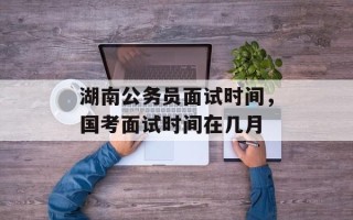 湖南公务员面试时间，国考面试时间在几月
