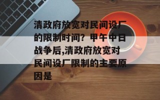 清政府放宽对民间设厂的限制时间？甲午中日战争后,清政府放宽对民间设厂限制的主要原因是