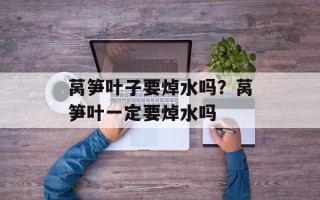 莴笋叶子要焯水吗？莴笋叶一定要焯水吗