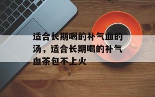 适合长期喝的补气血的汤，适合长期喝的补气血茶包不上火