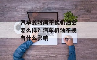 汽车长时间不换机油会怎么样？汽车机油不换有什么影响