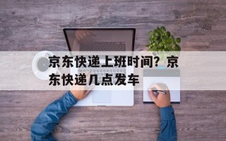 京东快递上班时间？京东快递几点发车