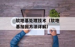 软地基处理技术（软地基加固方法详解）