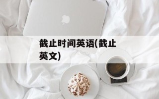 截止时间英语(截止 英文)
