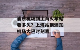 浦东机场到上海火车站要多久？上海站到浦东机场大巴时刻表