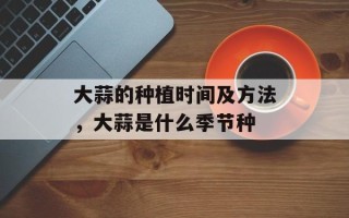 大蒜的种植时间及方法，大蒜是什么季节种