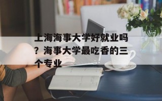 上海海事大学好就业吗？海事大学最吃香的三个专业