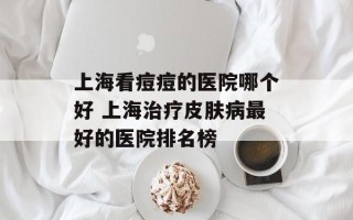 上海看痘痘的医院哪个好 上海治疗皮肤病最好的医院排名榜