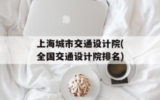 上海城市交通设计院(全国交通设计院排名)