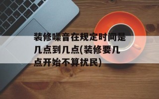 装修噪音在规定时间是几点到几点(装修要几点开始不算扰民)