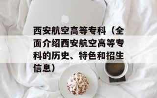 西安航空高等专科（全面介绍西安航空高等专科的历史、特色和招生信息）