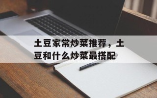 土豆家常炒菜推荐，土豆和什么炒菜最搭配