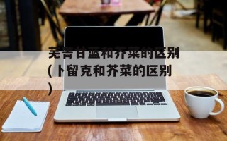 芜菁甘蓝和芥菜的区别(卜留克和芥菜的区别)