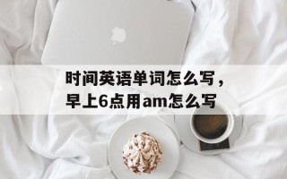 时间英语单词怎么写，早上6点用am怎么写