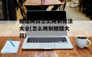 糖醋腌蒜怎么腌制做法大全(怎么腌制糖醋大蒜)