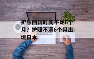 护照回国时间不足6个月？护照不满6个月出境日本