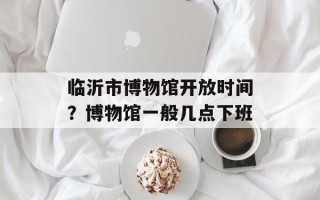 临沂市博物馆开放时间？博物馆一般几点下班