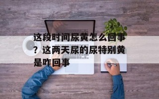 这段时间尿黄怎么回事？这两天尿的尿特别黄是咋回事