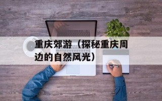 重庆郊游（探秘重庆周边的自然风光）