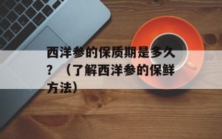 西洋参的保质期是多久？（了解西洋参的保鲜方法）