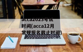 acca2023考试时间(acca12月常规报名截止时间)
