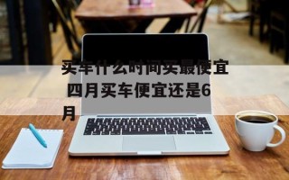 买车什么时间买最便宜 四月买车便宜还是6月