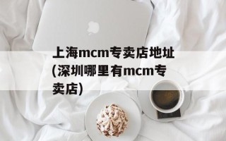 上海mcm专卖店地址(深圳哪里有mcm专卖店)