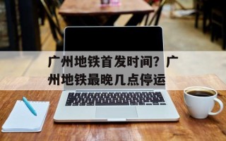 广州地铁首发时间？广州地铁最晚几点停运