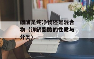 醋酸是纯净物还是混合物（详解醋酸的性质与分类）