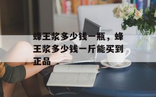 蜂王浆多少钱一瓶，蜂王浆多少钱一斤能买到正品