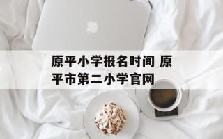 原平小学报名时间 原平市第二小学官网
