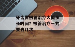 牙齿做根管治疗大概多长时间？根管治疗一共要去几次
