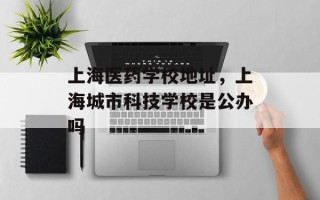 上海医药学校地址，上海城市科技学校是公办吗