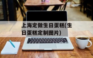 上海定做生日蛋糕(生日蛋糕定制图片)